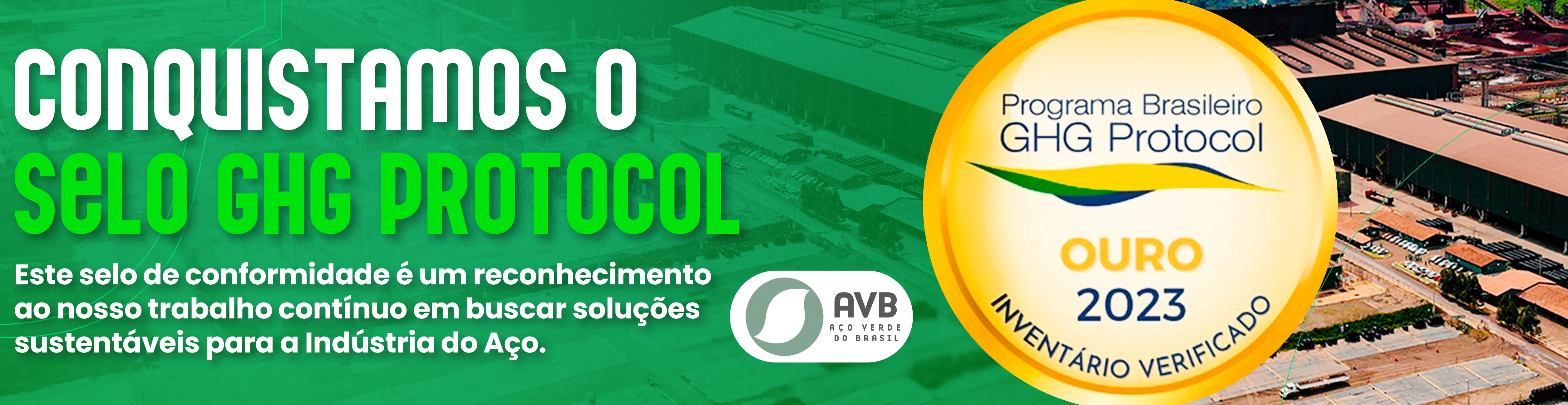 A imagem mostra que a AVB ganhou o selo GHG Protocol que reconhece o trabalho por uma busca contínua por soluções sustentáveis.

A conquista do selo GHG Protocol é um reconhecimento de que a empresa mede, gerencia e reduz suas emissões de gases de efeito estufa de forma transparente e alinhada a padrões internacionais. Esse selo reforça o compromisso com a sustentabilidade, destacando a busca constante por soluções inovadoras na produção de aço com menor impacto ambiental, o que fortalece a imagem da empresa como líder em práticas sustentáveis no setor.