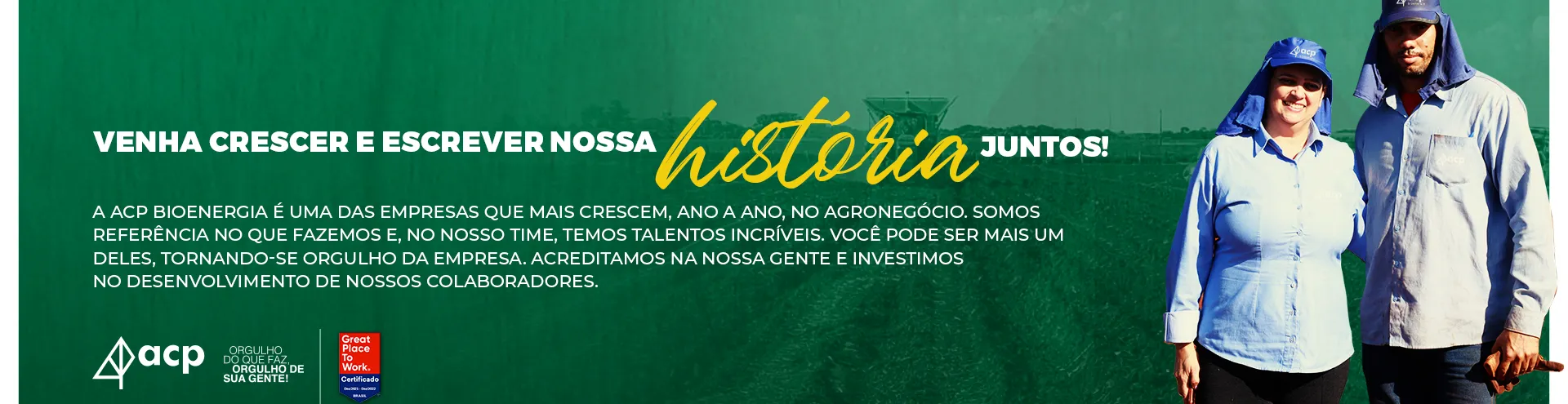 Imagem de um homem e uma mulher uniformizados de azul com touca árabe com a frase: Venha crescer e escrever nossa história juntos! A ACP Bioenergia é uma das empresas que mais crescem, ano a ano, no agronegócio. Somos referência no que fazemos e, no nosso time, temos talentos incríveis. Você pode ser mais um deles, tornando-se orgulho da empresa. Acreditamos na nossa gente e investimos no desenvolvimento de nossos colaboradores.