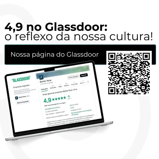 "4,9 no Glassdoor: o reflexo da nossa cultura!
A Better Now é reconhecida por construir um ambiente de confiança, colaboração e evolução contínua.
Aqui, cada conquista é coletiva e cada pessoa faz a diferença.”
No centro-direita, há a foto de um notebook aberto exibindo a página da Better Now no site Glassdoor, mostrando a nota 4,9 estrelas e avaliações positivas.
À direita do notebook, há o texto: “Conheça nossa página no Glassdoor:” seguido de um QR Code grande em preto e branco, direcionando para o perfil da empresa.
