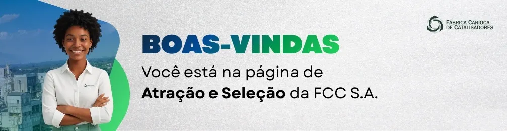 A imagem apresenta um banner de boas-vindas da Fábrica Carioca de Catalisadores (FCC S.A.).

À esquerda, há a foto de uma mulher sorridente, com cabelos crespos e presos para cima, vestindo uma camisa branca com o logotipo da empresa. Ao fundo, aparece um cenário externo levemente desfocado, com tons de azul e verde.

No centro da imagem, está o texto em destaque:

“BOAS-VINDAS” — sendo “BOAS-” em azul e “VINDAS” em verde.

Logo abaixo, lê-se:
“Você está na página de Atração e Seleção da FCC S.A.”

No canto superior direito, aparece o logotipo da empresa. O fundo da imagem é claro, transmitindo uma identidade visual institucional e acolhedora.