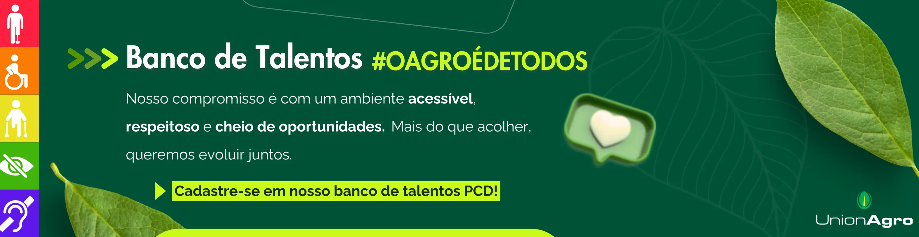 A imagem tem um fundo verde com detalhes sutis de folhas desenhadas, transmitindo uma sensação de natureza, inclusão e sustentabilidade.
À esquerda, há uma faixa vertical colorida, dividida em cinco partes, cada uma com um ícone branco que representa diferentes tipos de deficiência:
Vermelho – deficiência física;
Laranja – deficiência motora;
Amarelo – deficiência visual;
Verde-claro – deficiência visual severa ou total;
Roxo – deficiência auditiva.

Ao centro, destaca-se o título em letras grandes e brancas:
“Banco de Talentos #OAGROÉDETODOS”
Abaixo, o texto complementar diz:
“Nosso compromisso é com um ambiente acessível, respeitoso e cheio de oportunidades. Mais do que acolher, queremos evoluir juntos.”
Logo abaixo, um retângulo amarelo com bordas arredondadas traz o chamado para ação:
“Cadastre-se em nosso banco de talentos PCD!”
À direita, há um ícone verde com um balão de mensagem contendo um coração branco, reforçando a ideia de empatia e cuidado.
No canto inferior direito, está o logotipo da Union Agro, com o símbolo verde em forma de semente e o nome em letras brancas.
