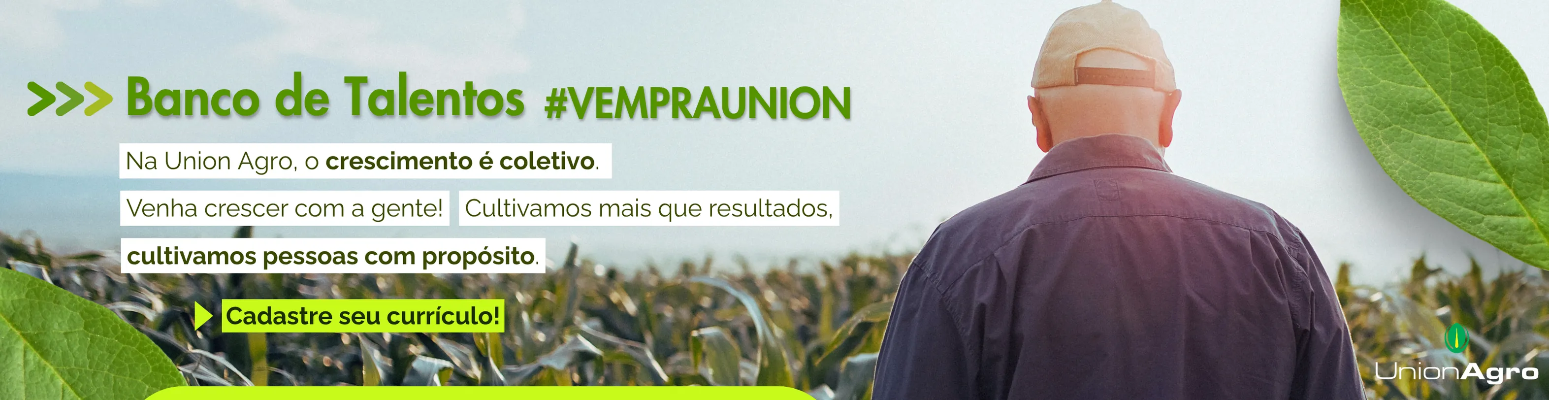 A imagem tem um fundo natural e iluminado, mostrando um homem de costas, usando boné e camisa, observando uma plantação sob a luz suave do sol. A cena transmite tranquilidade, propósito e conexão com o campo — valores ligados ao trabalho e ao crescimento coletivo no agronegócio.
No lado esquerdo, em destaque, está o título em letras grandes e brancas:
“Banco de Talentos #VEMPRAUNION”
Abaixo, aparecem três frases curtas, em faixas brancas com texto preto e verde, reforçando a mensagem de colaboração e propósito:
“Na Union Agro, o crescimento é coletivo.”
“Venha crescer com a gente! Cultivamos mais que resultados,”
“cultivamos pessoas com propósito.”
Logo abaixo, um botão em amarelo vibrante traz o chamado para ação:
“Cadastre seu currículo!”
Folhas verdes aparecem nos cantos da imagem, emoldurando o visual e mantendo o tema natural.
No canto inferior direito, está o logotipo da Union Agro, com o símbolo verde e o nome em branco, reforçando a identidade da marca.