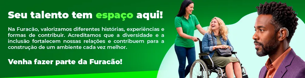 Seu talento tem espaço aqui!
Na Furacão, valorizamos diferentes histórias, experiências e formas de contribuir. Acreditamos que a diversidade e a inclusão fortalecem nossas relações e contribuem para a construção de um ambiente cada vez melhor.
Venha fazer parte da Furacão!