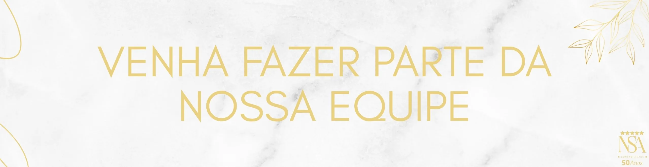 Imagem retangular horizontal com fundo em textura de mármore branco suave. Ao centro, em letras grandes, maiúsculas e douradas, está escrito:
“VENHA FAZER PARTE DA NOSSA EQUIPE”.

Nos cantos inferior esquerdo e superior direito, há traços decorativos finos e dourados que formam folhas e linhas curvas, com aparência elegante e orgânica. No canto inferior direito, encontra-se o logotipo da empresa NSA Contabilidade com cinco estrelas douradas acima das letras “NSA”. Abaixo do logotipo, está escrito em letras pequenas:
“CONTABILIDADE” seguido de “50 Anos”, destacando o tempo de atuação da empresa.
