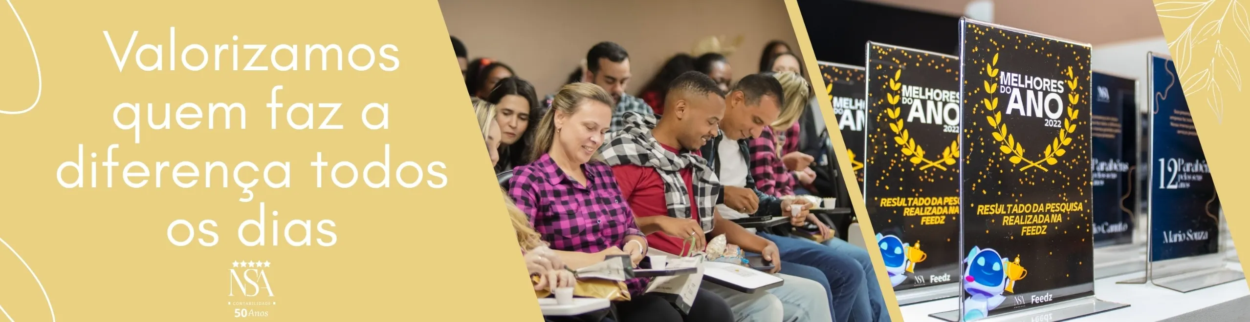 Imagem retangular horizontal, dividida em três partes. A seção da esquerda tem fundo amarelo-claro com a frase centralizada em branco:
“Valorizamos quem faz a diferença todos os dias”.
Logo abaixo, o logotipo da empresa NSA Contabilidade aparece com cinco estrelas douradas e a inscrição “50 anos” em letras pequenas.

Na parte central da imagem, há uma fotografia de um grupo de colaboradores em um auditório, sentados lado a lado, sorrindo, conversando e preenchendo formulários. Muitas pessoas vestem roupas em tons de vinho e preto, sugerindo unidade visual. Todos aparentam estar engajados e confortáveis.

À direita, aparecem troféus de acrílico com a inscrição:
“Melhores do Ano 2022” e a frase:
“Resultado da pesquisa realizada na Feedz”, decorados com folhas de louro douradas. Um mascote virtual azul e branco segura um troféu, reforçando o clima de reconhecimento e celebração.

O fundo da imagem mescla amarelo-claro com detalhes de folhas finas desenhadas, conferindo leveza e elegância ao visual.
