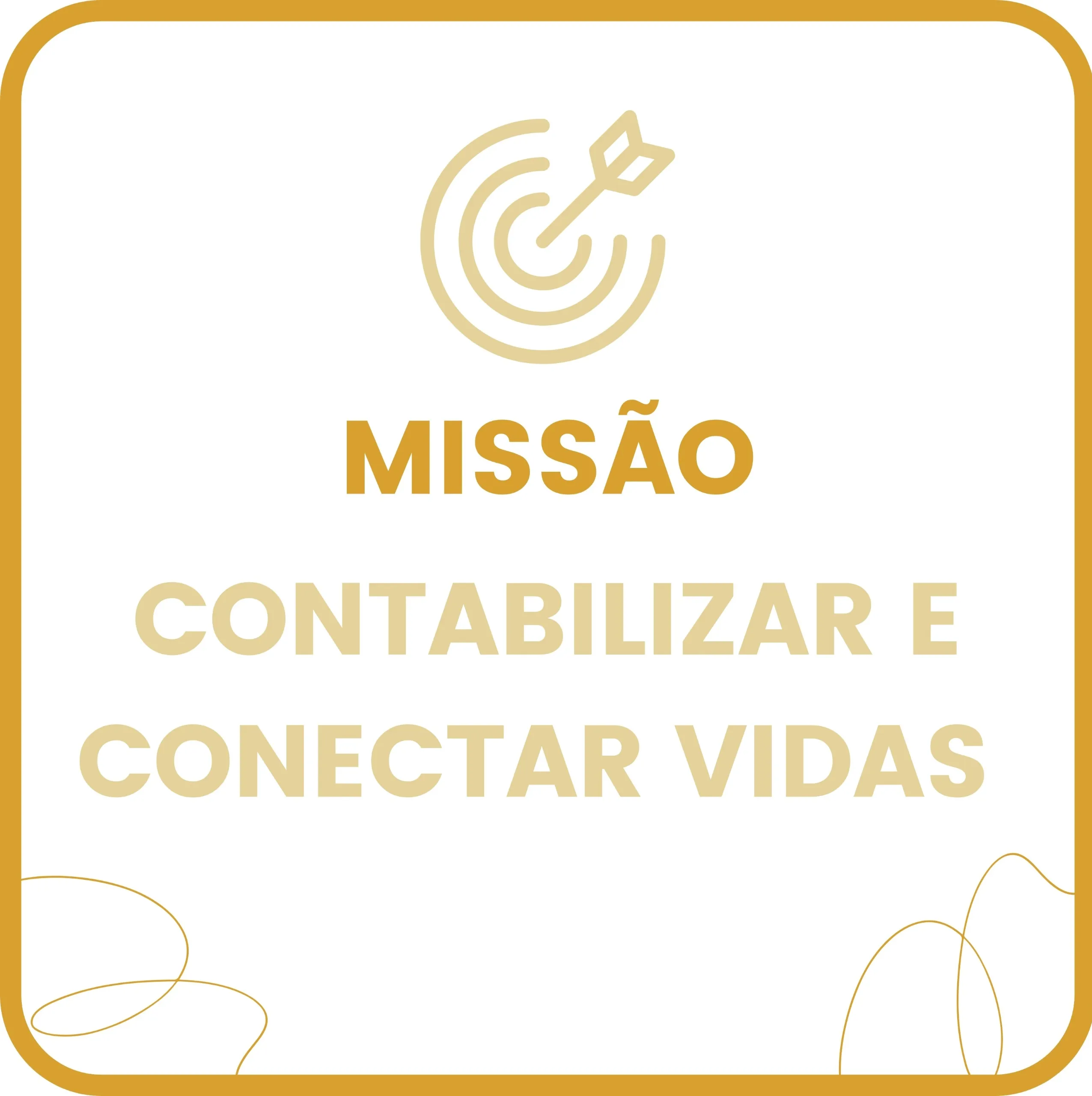 Imagem em formato quadrado com fundo branco e borda arredondada na cor mostarda. No topo, há um ícone circular representando um alvo com uma flecha cravada no centro, em tom amarelo claro. Logo abaixo, está a palavra “MISSÃO” em letras maiúsculas e negrito, na cor mostarda. Em seguida, aparecem as palavras “CONTABILIZAR E CONECTAR VIDAS”, também em letras maiúsculas, na cor amarelo-claro. Nos cantos inferior esquerdo e inferior direito, há linhas curvas finas e decorativas, também na cor mostarda, que lembram fios ou traços artísticos.