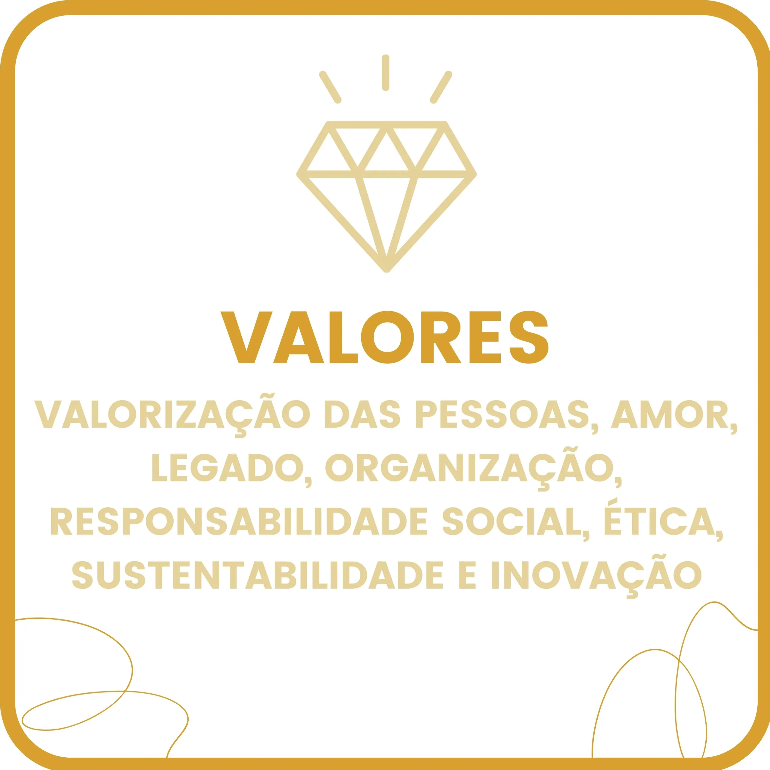 Imagem quadrada com fundo branco e moldura arredondada na cor mostarda. No topo, há o ícone de um diamante em amarelo-claro, com três pequenos traços acima dele, simbolizando brilho ou valor. Abaixo do ícone, está a palavra “VALORES” em letras maiúsculas e negrito na cor mostarda. Logo em seguida, aparecem os valores organizacionais escritos em letras maiúsculas e cor amarelo-claro:
“VALORIZAÇÃO DAS PESSOAS, AMOR, LEGADO, ORGANIZAÇÃO, RESPONSABILIDADE SOCIAL, ÉTICA, SUSTENTABILIDADE E INOVAÇÃO.”
Nos cantos inferiores esquerdo e direito, há linhas curvas finas e artísticas, na cor mostarda, semelhantes a fios desenhados manualmente.