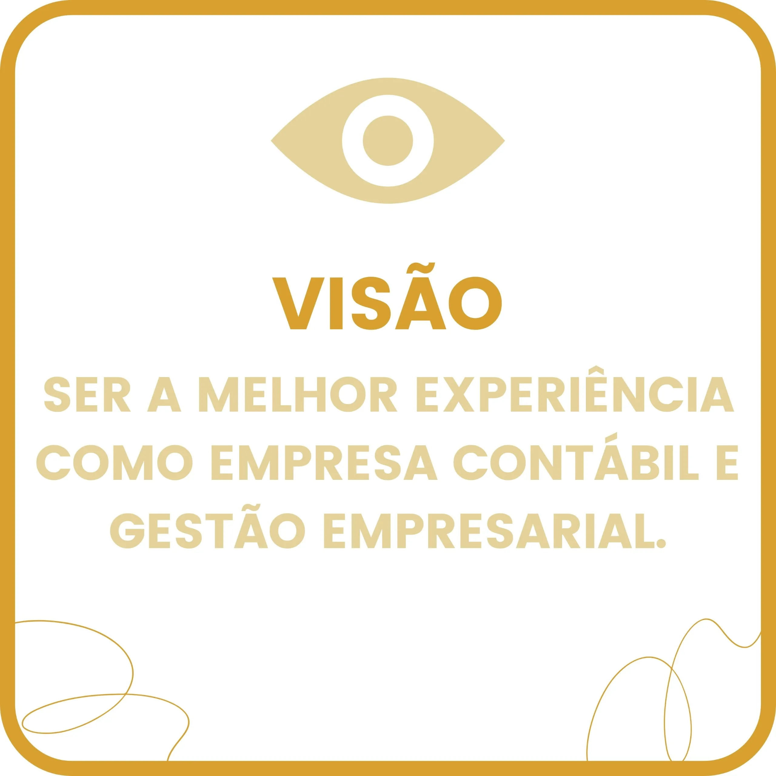 Imagem quadrada com fundo branco e moldura arredondada em cor mostarda. No topo, há o ícone estilizado de um olho em amarelo-claro, simbolizando visão ou percepção. Abaixo do ícone, está a palavra “VISÃO” em letras maiúsculas e negrito na cor mostarda. Logo em seguida, em letras maiúsculas e cor amarelo-claro, lê-se a frase:
“SER A MELHOR EXPERIÊNCIA COMO EMPRESA CONTÁBIL E GESTÃO EMPRESARIAL.”
Nos cantos inferior esquerdo e inferior direito, há linhas curvas decorativas, finas e suaves, também em tom mostarda, que lembram fios desenhados à mão.