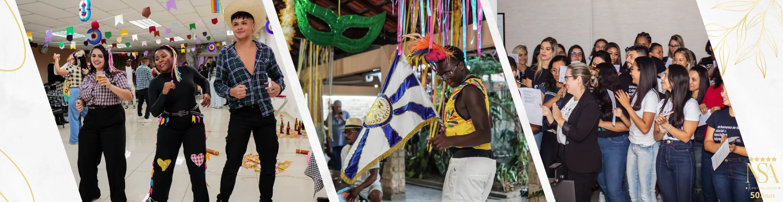 Imagem retangular horizontal dividida em três cenas distintas, separadas por faixas brancas em diagonal. Cada cena representa um momento cultural ou institucional diferente da empresa NSA Contabilidade.

À esquerda, há uma festa junina interna. Três pessoas — duas mulheres e um homem — estão sorrindo e dançando. As mulheres usam roupas típicas com detalhes coloridos no cabelo e o homem veste camisa xadrez aberta com chapéu de palha. O teto está enfeitado com bandeirinhas e balões em papel colorido, reforçando o clima de São João.

Ao centro, um homem negro dança em ambiente externo com uma bandeira estilizada azul e branca. Ele usa colete colorido e cocar com penas laranja e rosa. Ao fundo, há fitas coloridas penduradas e outras pessoas assistindo, o que remete a uma apresentação cultural de maracatu ou bumba-meu-boi.

À direita, um grupo de colaboradores, formado majoritariamente por mulheres, está reunido em um auditório. Eles usam camisetas com frases técnicas sobre contabilidade e sorriem enquanto interagem com uma mulher de terno preto que lidera a conversa. Todos estão de pé, segurando folhas impressas — possivelmente em uma dinâmica de integração ou treinamento.

O fundo da imagem é decorado com detalhes de folhas douradas nos cantos e, no canto inferior direito, aparece novamente o logotipo da NSA Contabilidade com cinco estrelas e a inscrição “50 Anos”.