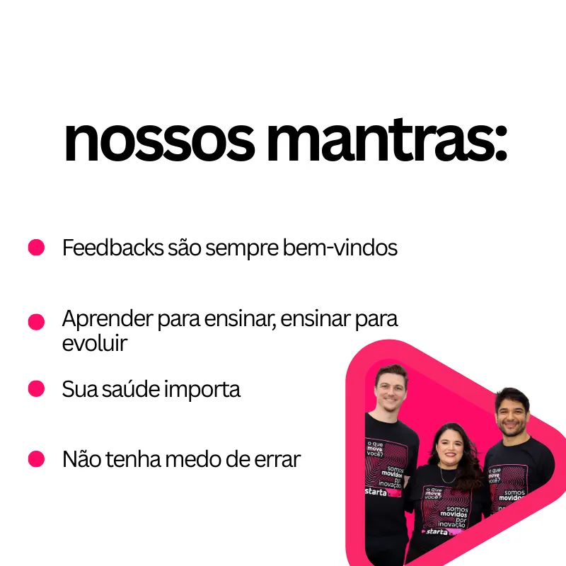 Card digital com fundo branco. No topo, em letras grandes e pretas, está escrito "nossos mantras:".
Abaixo, há uma lista de quatro itens em preto, cada um precedido por um ponto rosa:

"Feedbacks são sempre bem-vindos"

"Aprender para ensinar, ensinar para evoluir"

"Sua saúde importa"

"Não tenha medo de errar"

No canto inferior direito, há uma forma geométrica em rosa, semelhante a um triângulo com cantos arredondados, contendo a foto de três pessoas sorridentes vestindo camisetas pretas com a estampa "somos movidos por inovação - starta".
