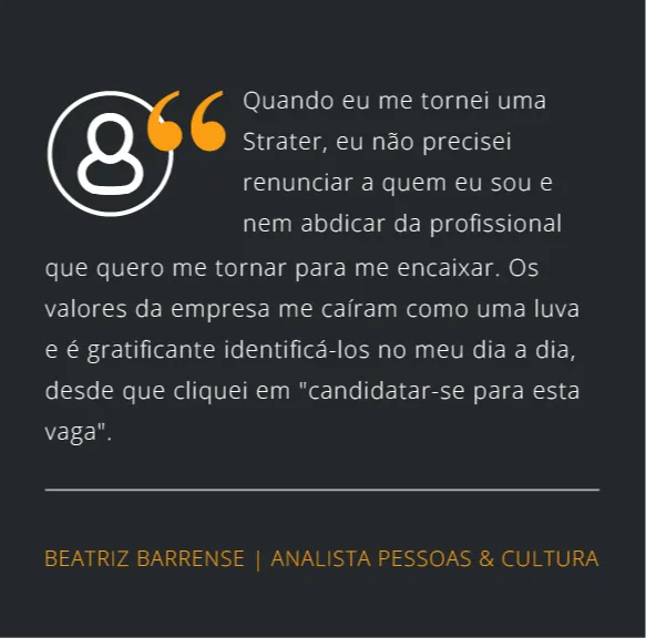 Quando eu me tornei uma Strater, eu não precisei renunciar a quem eu sou e nem abdicar da profissional que quero me tornar para me encaixar. Os valores da empresa me caíram como uma luva e é gratificante identificá-los no meu dia a dia, desde que cliquei em "candidatar-se para esta vaga".
Beatriz Barrense | Analista Pessoas & Cultura