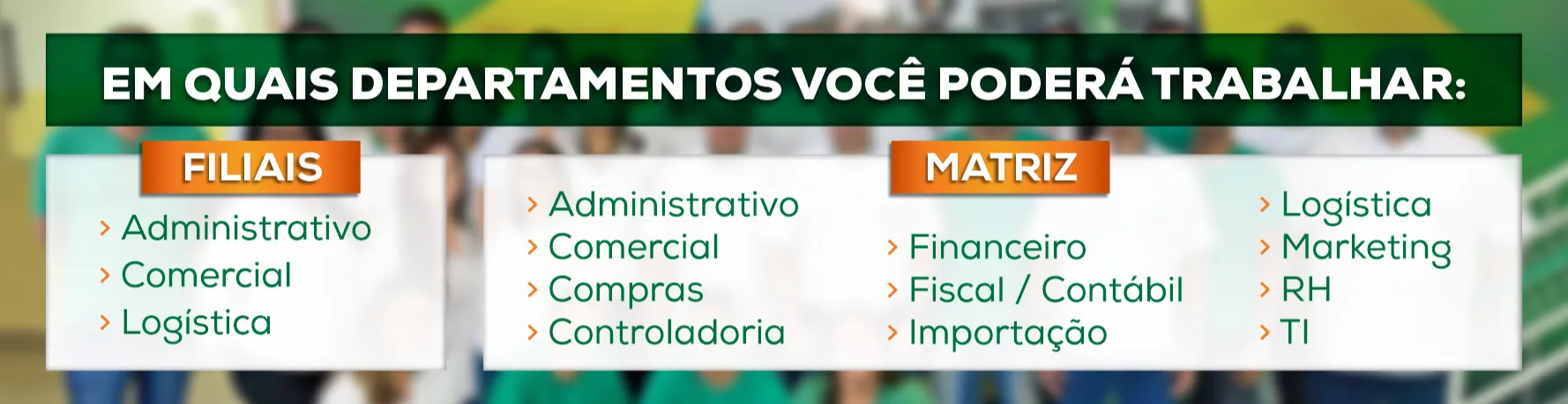 Apresentamos os departamentos que você poderá trabalhar em nossa Rede.
Filiais: Administrativo, Comercial e Logística.
Matriz: Administrativo, Comercial, Compras, Controladoria, Financeiro, Fiscal/Contábil, Importação, Logística, Marketing, Recursos Humanos e TI.
