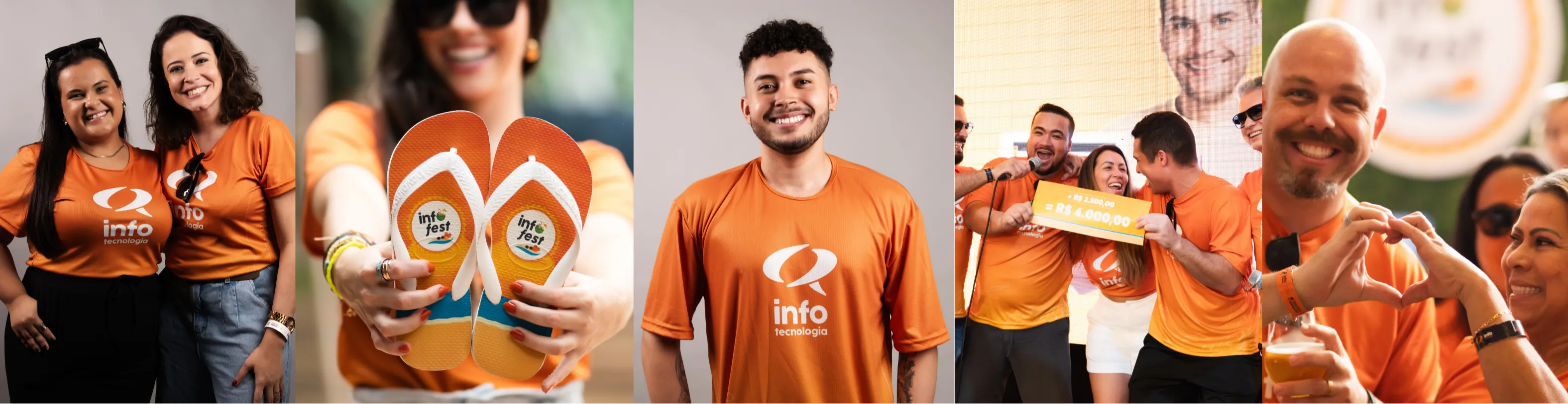 Banner composto por cinco fotografias lado a lado, mostrando colaboradores da Info Tecnologia em momentos de integração e celebração. Em todas as imagens, predominam camisetas laranja com a identidade visual da empresa.
Da esquerda para a direita:
Duas colaboradoras sorriem lado a lado para a câmera, usando camisetas laranja da Info Tecnologia.
Uma colaboradora segura um par de chinelos personalizados da empresa em direção à câmera. O foco está nos chinelos, enquanto a pessoa aparece desfocada ao fundo, sorrindo.
Um colaborador sorri para a câmera usando a camiseta laranja da Info Tecnologia, em um retrato com fundo neutro.
Um grupo de colaboradores participa de um evento. No centro da imagem, uma pessoa recebe um cheque simbólico de premiação no valor de R$ 4.000,00, enquanto os demais comemoram ao redor.
Em um ambiente descontraído, colaboradores sorriem e interagem. Em primeiro plano, duas pessoas formam um coração com as mãos, simbolizando união e espírito de equipe.
O conjunto das imagens transmite um ambiente de trabalho acolhedor, colaborativo e descontraído, destacando integração entre os colaboradores, reconhecimento, celebrações e a cultura organizacional da empresa.