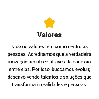 Valores

Nossos valores tem como centro as pessoas. Acreditamos que a verdadeira inovação acontece através da conexão entre elas. Por isso, buscamos evoluir, desenvolvendo talentos e soluções que transformam realidades e pessoas.