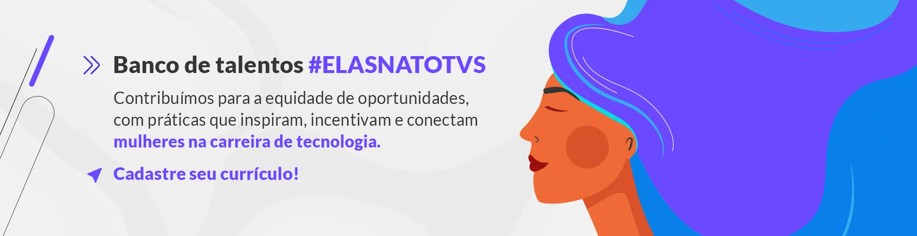 Imagem com fundo branco, ao lado direito um desenho de uma mulher negra sorrindo com cabelo roxo e à esquerda escrito "Banco de talentos" em letras pretas, "#ElasnaTOTVS" escrito com letras roxas, "contribuímos para a equipe de oportunidades com práticas que inspiram, incentivam e conectam" com letras pretas, "mulheres na carreira de tecnologia" com letras roxa e "Cadastre seu currículo!" com letras roxa.