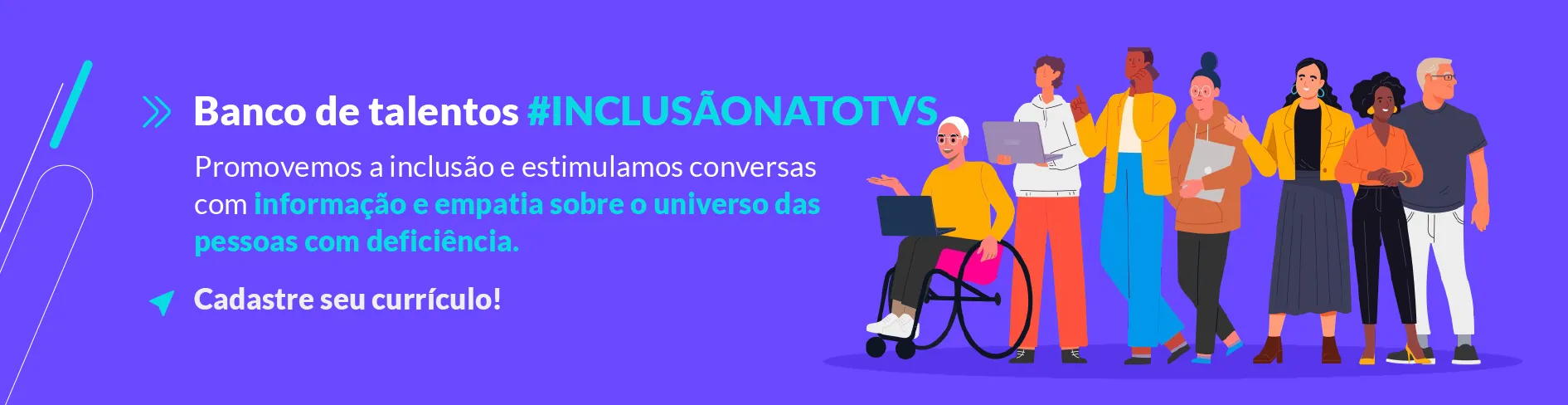 Imagem com fundo roxo, alguns desenhos de pessoas com diversidade de gênero, etnia e uma pessoa de cadeira de rodas ao lado direito, no lado esquerdo tem a frase "banco de talentos" escrita com letras brancas, "#InclusãonaTOTVS" escrito com letras azuis, "promovemos a inclusão e estimulamos conversas com" escrito com letras brancas, "informação e empatia sobre o universo das pessoas com deficiência." escrito com letras azuis e "Cadastre seu currículo!" escrito com letras brancas.